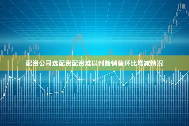 配资公司选配资配资难以判断销售环比增减情况