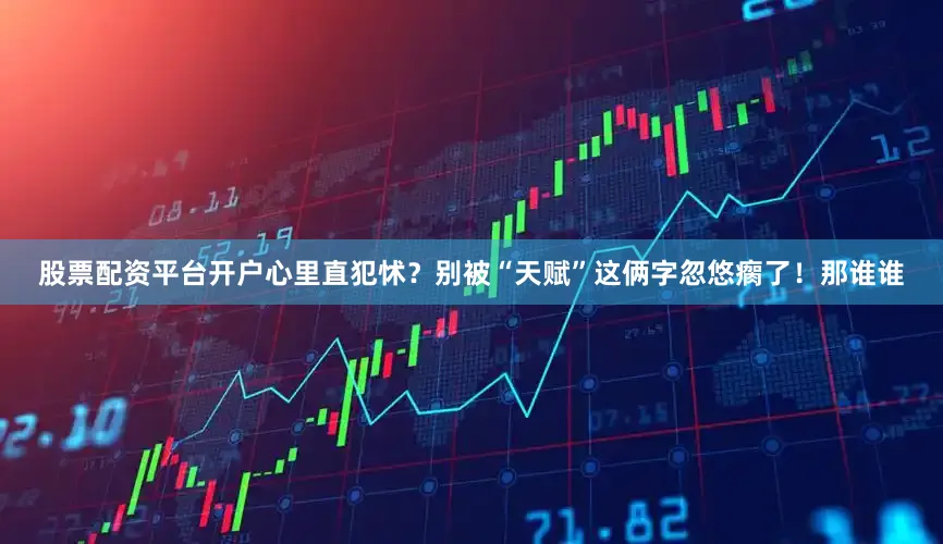 股票配资平台开户心里直犯怵？别被“天赋”这俩字忽悠瘸了！那谁谁