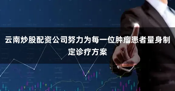 云南炒股配资公司努力为每一位肿瘤患者量身制定诊疗方案