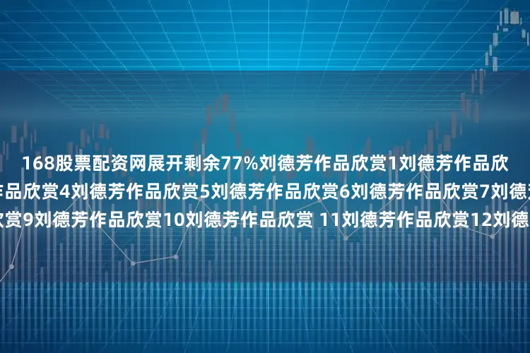 168股票配资网展开剩余77%刘德芳作品欣赏1刘德芳作品欣赏2刘德芳作品欣赏3刘德芳作品欣赏4刘德芳作品欣赏5刘德芳作品欣赏6刘德芳作品欣赏7刘德芳作品欣赏8刘德芳作品欣赏9刘德芳作品欣赏10刘德芳作品欣赏 11刘德芳作品欣赏12刘德芳作品欣赏13刘德芳作品欣赏14刘德芳作品欣赏15发布于：河北省