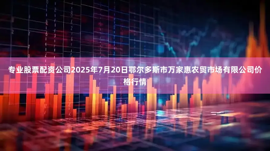 专业股票配资公司2025年7月20日鄂尔多斯市万家惠农贸市场有限公司价格行情