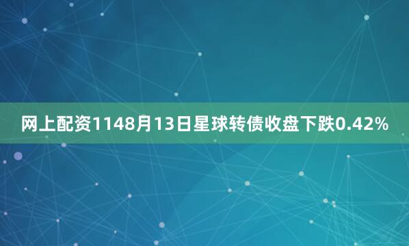网上配资1148月13日星球转债收盘下跌0.42%