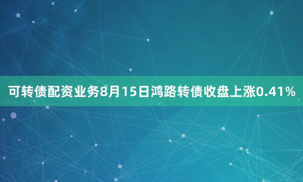 可转债配资业务8月15日鸿路转债收盘上涨0.41%