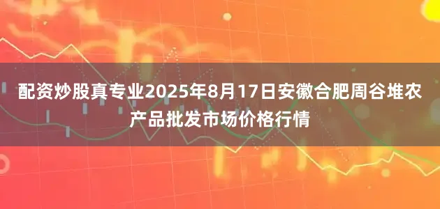 配资炒股真专业2025年8月17日安徽合肥周谷堆农产品批发市场价格行情