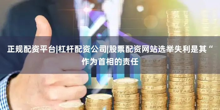 正规配资平台|杠杆配资公司|股票配资网站选举失利是其“作为首相的责任