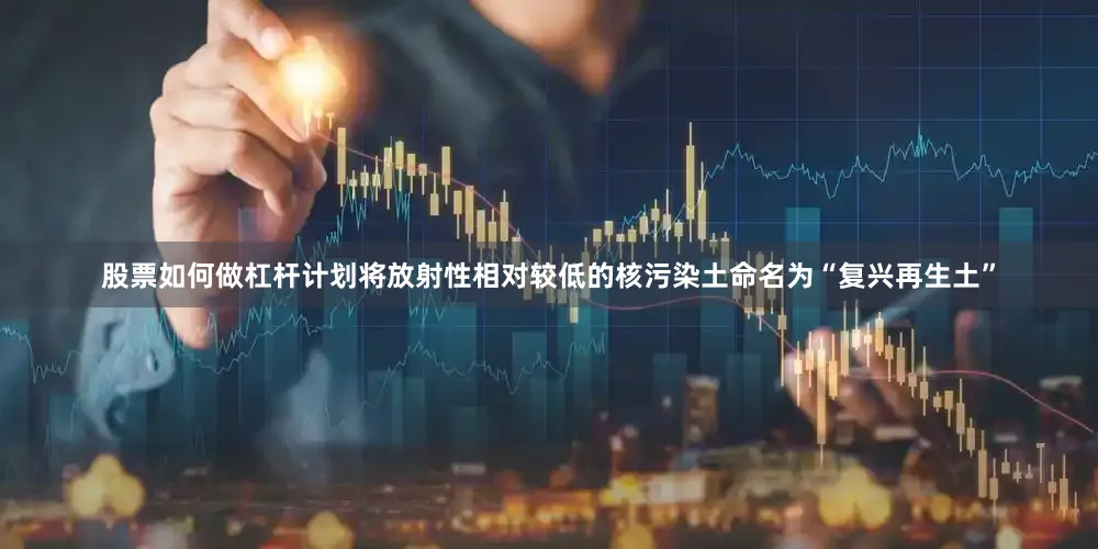 股票如何做杠杆计划将放射性相对较低的核污染土命名为“复兴再生土”