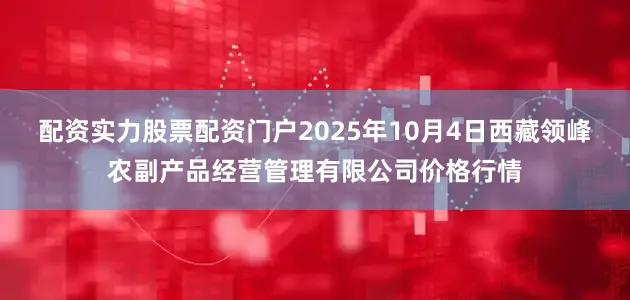 配资实力股票配资门户2025年10月4日西藏领峰农副产品经营管理有限公司价格行情