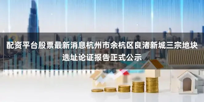 配资平台股票最新消息杭州市余杭区良渚新城三宗地块选址论证报告正式公示